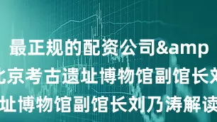 最正规的配资公司&rdquo;北京考古遗址博物馆副馆长刘乃涛解读