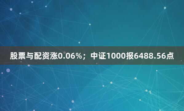 股票与配资涨0.06%；中证1000报6488.56点