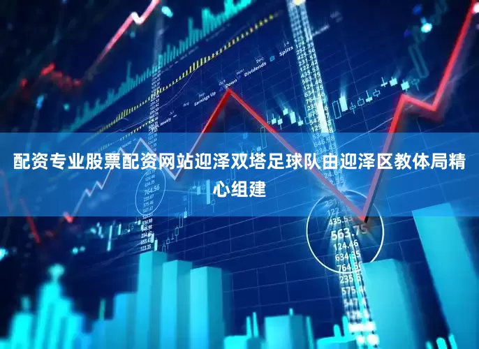 配资专业股票配资网站迎泽双塔足球队由迎泽区教体局精心组建