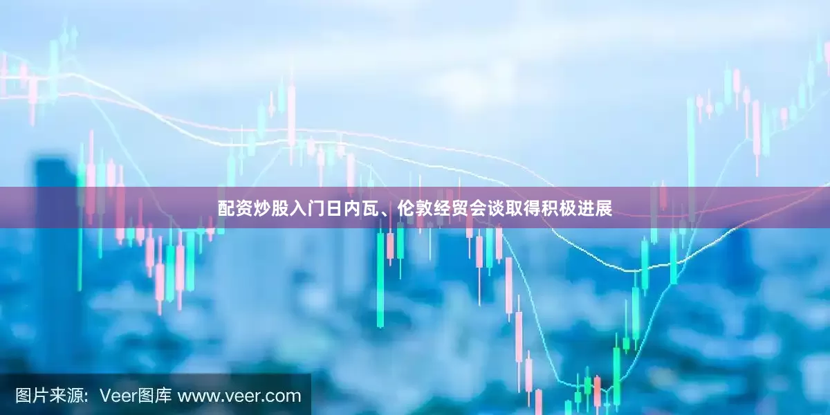 配资炒股入门日内瓦、伦敦经贸会谈取得积极进展