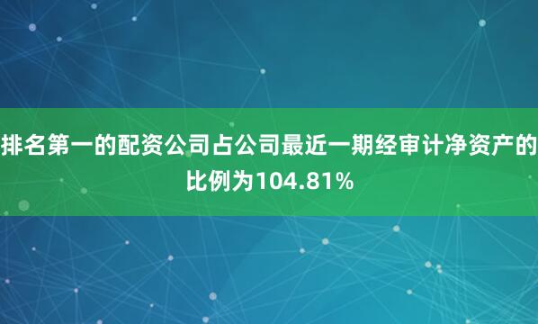 排名第一的配资公司占公司最近一期经审计净资产的比例为104.81%