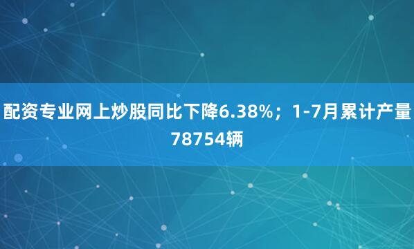 配资专业网上炒股同比下降6.38%；1-7月累计产量78754辆