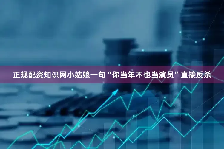 正规配资知识网小姑娘一句“你当年不也当演员”直接反杀