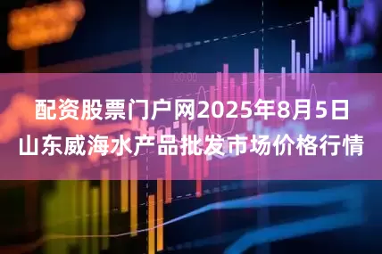 配资股票门户网2025年8月5日山东威海水产品批发市场价格行情