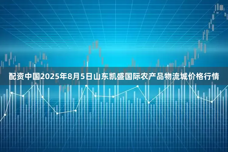 配资中国2025年8月5日山东凯盛国际农产品物流城价格行情