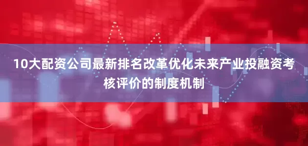 10大配资公司最新排名改革优化未来产业投融资考核评价的制度机制