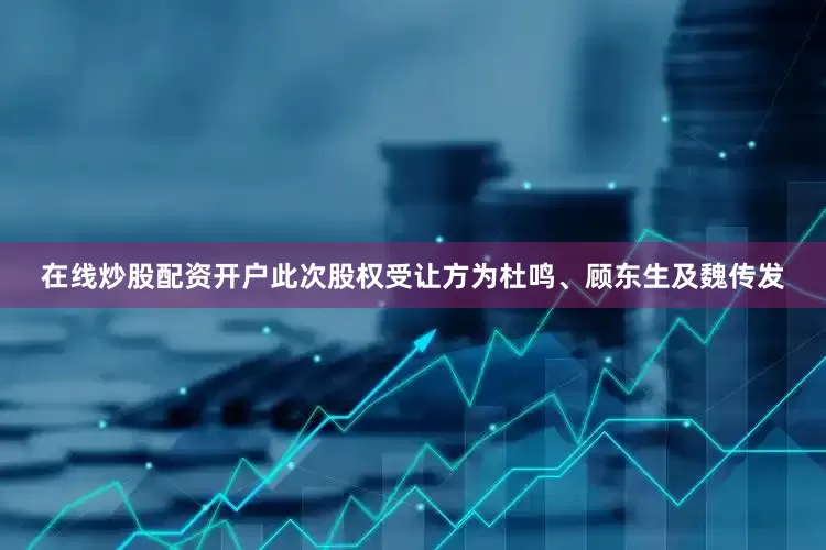 在线炒股配资开户此次股权受让方为杜鸣、顾东生及魏传发