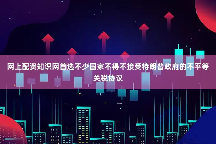 网上配资知识网首选不少国家不得不接受特朗普政府的不平等关税协议