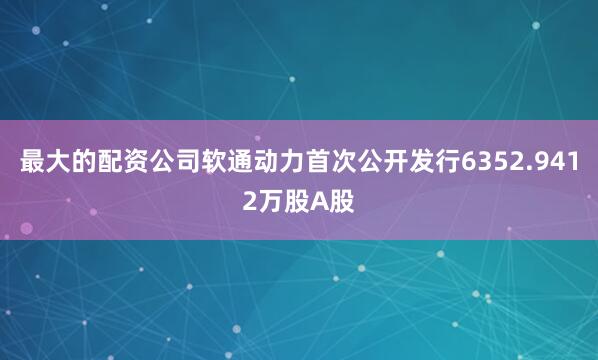 最大的配资公司软通动力首次公开发行6352.9412万股A股