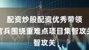 配资炒股配资优秀带领官兵围绕重难点项目集智攻关