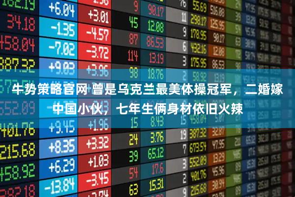 牛势策略官网 曾是乌克兰最美体操冠军，二婚嫁中国小伙，七年生俩身材依旧火辣