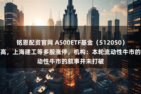 铭恩配资官网 A500ETF基金（512050）盘中创历史新高，上海建工等多股涨停，机构：本轮流动性牛市的叙事并未打破