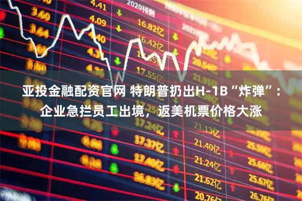 亚投金融配资官网 特朗普扔出H-1B“炸弹”：企业急拦员工出境，返美机票价格大涨