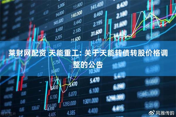 莱财网配资 天能重工: 关于天能转债转股价格调整的公告
