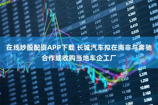 在线炒股配资APP下载 长城汽车拟在南非与奔驰合作或收购当地车企工厂