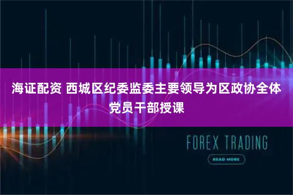 海证配资 西城区纪委监委主要领导为区政协全体党员干部授课