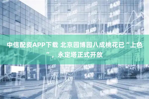 中信配资APP下载 北京园博园八成桃花已“上色”，永定塔正式开放