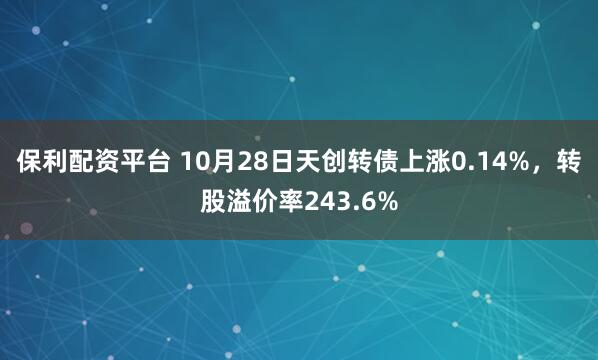 保利配资平台 10月28日天创转债上涨0.14%，转股溢价率243.6%