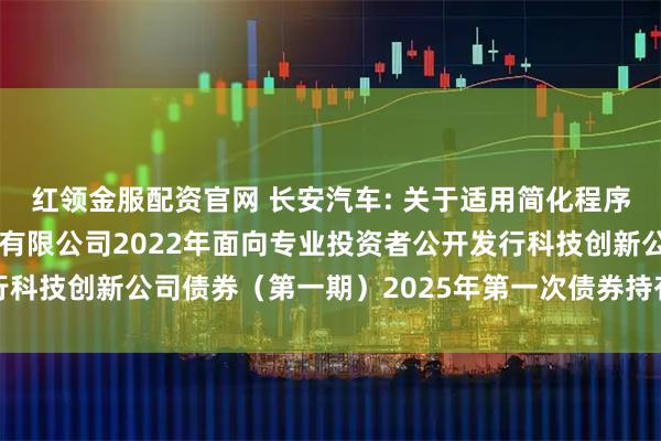 红领金服配资官网 长安汽车: 关于适用简化程序召开重庆长安汽车股份有限公司2022年面向专业投资者公开发行科技创新公司债券（第一期）2025年第一次债券持有人会议的通知
