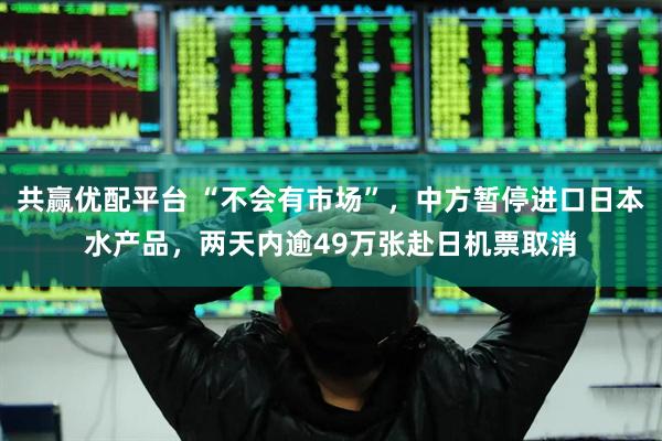 共赢优配平台 “不会有市场”，中方暂停进口日本水产品，两天内逾49万张赴日机票取消