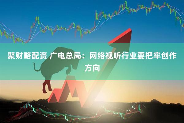 聚财略配资 广电总局：网络视听行业要把牢创作方向