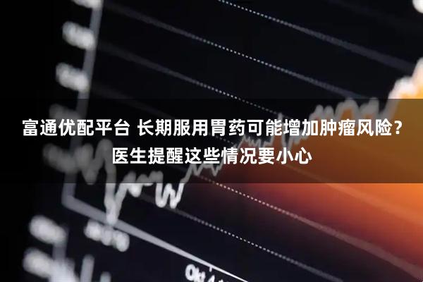 富通优配平台 长期服用胃药可能增加肿瘤风险？医生提醒这些情况要小心
