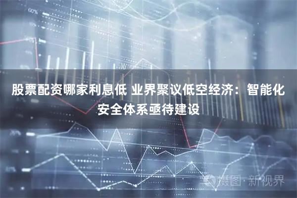 股票配资哪家利息低 业界聚议低空经济：智能化安全体系亟待建设