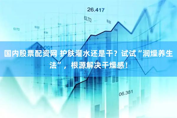 国内股票配资网 护肤灌水还是干？试试“润燥养生法”，根源解决干燥感！