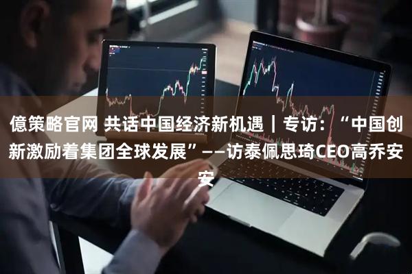 億策略官网 共话中国经济新机遇｜专访：“中国创新激励着集团全球发展”——访泰佩思琦CEO高乔安