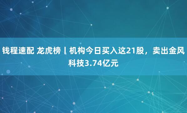钱程速配 龙虎榜丨机构今日买入这21股，卖出金风科技3.74亿元