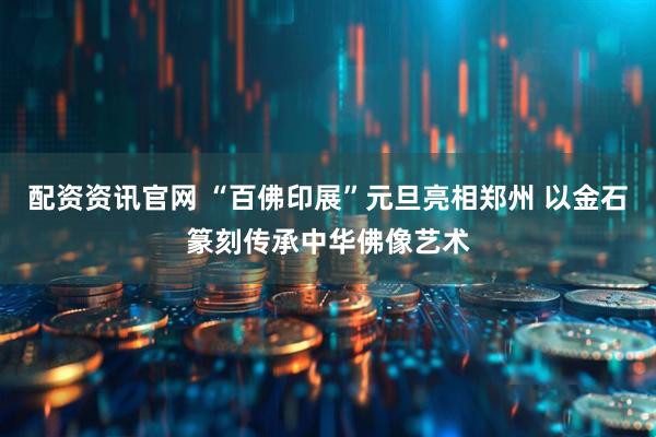 配资资讯官网 “百佛印展”元旦亮相郑州 以金石篆刻传承中华佛像艺术