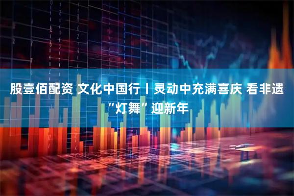 股壹佰配资 文化中国行丨灵动中充满喜庆 看非遗“灯舞”迎新年