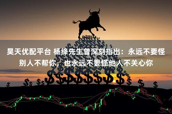 昊天优配平台 杨绛先生曾深刻指出：永远不要怪别人不帮你，也永远不要怪他人不关心你