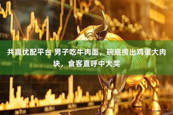 共赢优配平台 男子吃牛肉面，碗底捞出鸡蛋大肉块，食客直呼中大奖