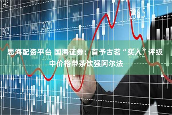 思海配资平台 国海证券：首予古茗“买入”评级 中价格带茶饮强阿尔法