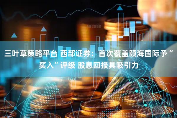 三叶草策略平台 西部证券：首次覆盖颐海国际予“买入”评级 股息回报具吸引力