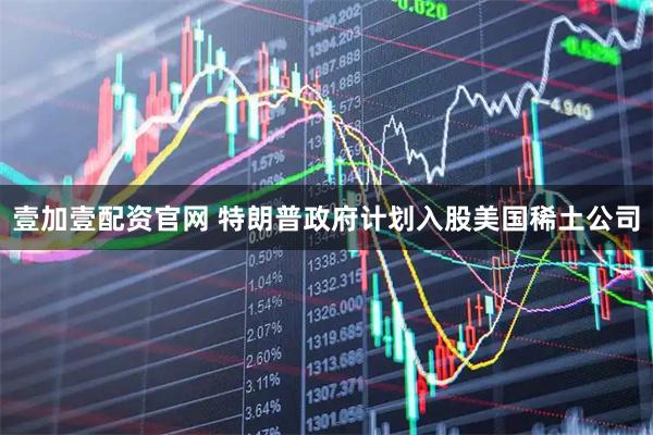 壹加壹配资官网 特朗普政府计划入股美国稀土公司